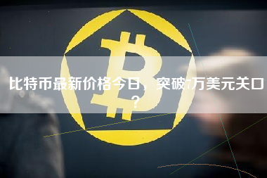 比特币最新价格今日，突破7万美元关口？