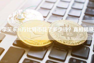 李笑来10万比特币花了多少钱？真相揭晓