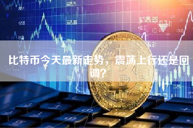 比特币今天最新走势，震荡上行还是回调？