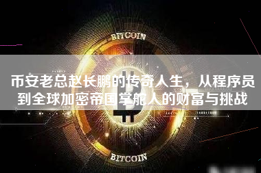 币安老总赵长鹏的传奇人生，从程序员到全球加密帝国掌舵人的财富与挑战