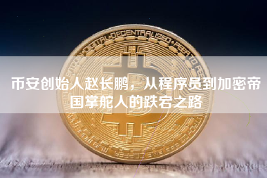 币安创始人赵长鹏，从程序员到加密帝国掌舵人的跌宕之路